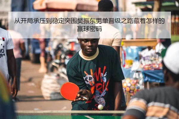 从开局承压到稳定突围樊振东男单晋级之路藏着怎样的赢球密码